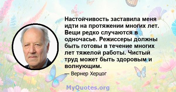 Настойчивость заставила меня идти на протяжении многих лет. Вещи редко случаются в одночасье. Режиссеры должны быть готовы в течение многих лет тяжелой работы. Чистый труд может быть здоровым и волнующим.