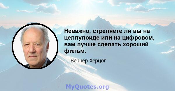 Неважно, стреляете ли вы на целлулоиде или на цифровом, вам лучше сделать хороший фильм.