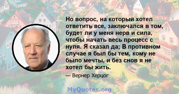 Но вопрос, на который хотел ответить все, заключался в том, будет ли у меня нерв и сила, чтобы начать весь процесс с нуля. Я сказал да; В противном случае я был бы тем, кому не было мечты, и без снов я не хотел бы жить.