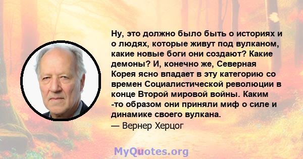 Ну, это должно было быть о историях и о людях, которые живут под вулканом, какие новые боги они создают? Какие демоны? И, конечно же, Северная Корея ясно впадает в эту категорию со времен Социалистической революции в