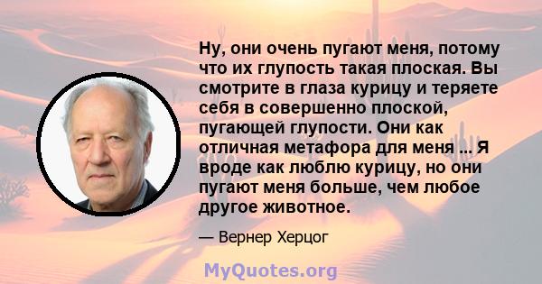 Ну, они очень пугают меня, потому что их глупость такая плоская. Вы смотрите в глаза курицу и теряете себя в совершенно плоской, пугающей глупости. Они как отличная метафора для меня ... Я вроде как люблю курицу, но они 