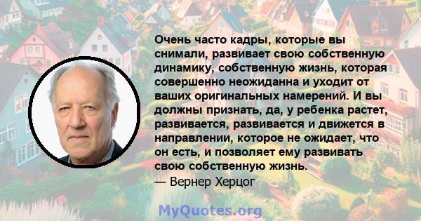 Очень часто кадры, которые вы снимали, развивает свою собственную динамику, собственную жизнь, которая совершенно неожиданна и уходит от ваших оригинальных намерений. И вы должны признать, да, у ребенка растет,