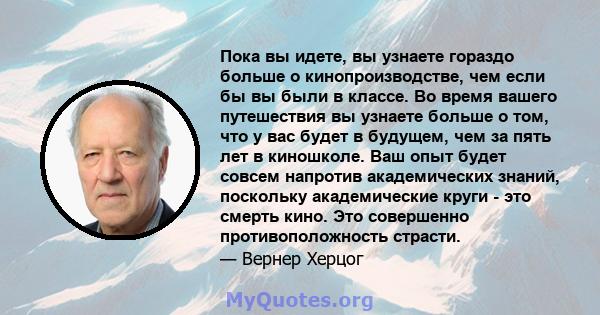 Пока вы идете, вы узнаете гораздо больше о кинопроизводстве, чем если бы вы были в классе. Во время вашего путешествия вы узнаете больше о том, что у вас будет в будущем, чем за пять лет в киношколе. Ваш опыт будет