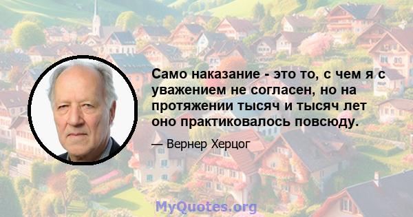 Само наказание - это то, с чем я с уважением не согласен, но на протяжении тысяч и тысяч лет оно практиковалось повсюду.