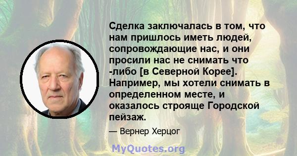 Сделка заключалась в том, что нам пришлось иметь людей, сопровождающие нас, и они просили нас не снимать что -либо [в Северной Корее]. Например, мы хотели снимать в определенном месте, и оказалось строяще Городской