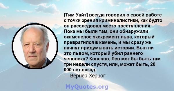 [Тим Уайт] всегда говорил о своей работе с точки зрения криминалистики, как будто он расследовал место преступления. Пока мы были там, они обнаружили окаменелое экскремент льва, который превратился в камень, и мы сразу