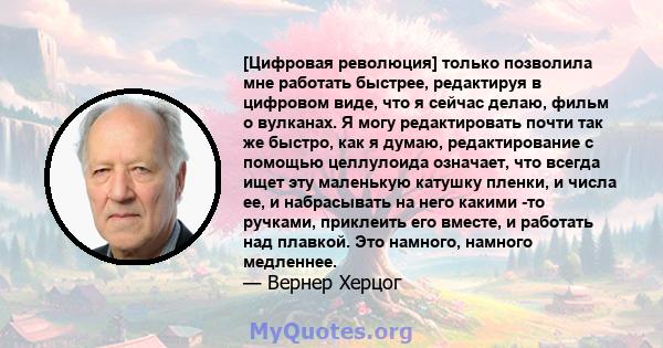 [Цифровая революция] только позволила мне работать быстрее, редактируя в цифровом виде, что я сейчас делаю, фильм о вулканах. Я могу редактировать почти так же быстро, как я думаю, редактирование с помощью целлулоида