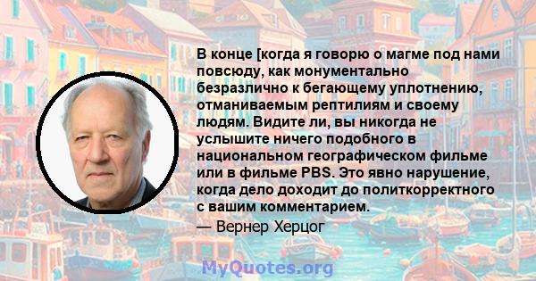 В конце [когда я говорю о магме под нами повсюду, как монументально безразлично к бегающему уплотнению, отманиваемым рептилиям и своему людям. Видите ли, вы никогда не услышите ничего подобного в национальном