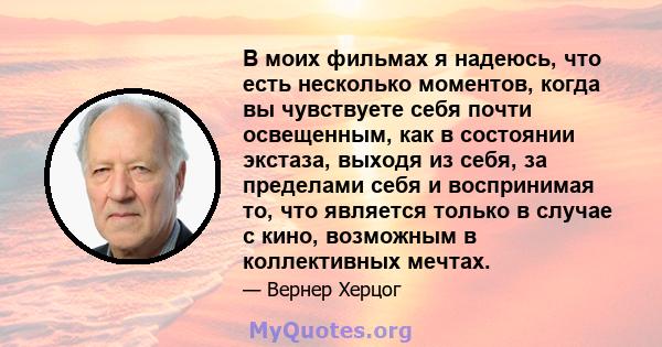 В моих фильмах я надеюсь, что есть несколько моментов, когда вы чувствуете себя почти освещенным, как в состоянии экстаза, выходя из себя, за пределами себя и воспринимая то, что является только в случае с кино,