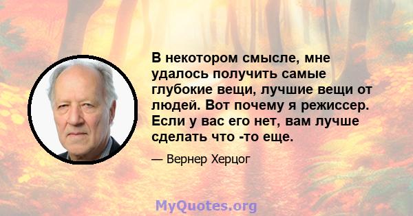 В некотором смысле, мне удалось получить самые глубокие вещи, лучшие вещи от людей. Вот почему я режиссер. Если у вас его нет, вам лучше сделать что -то еще.