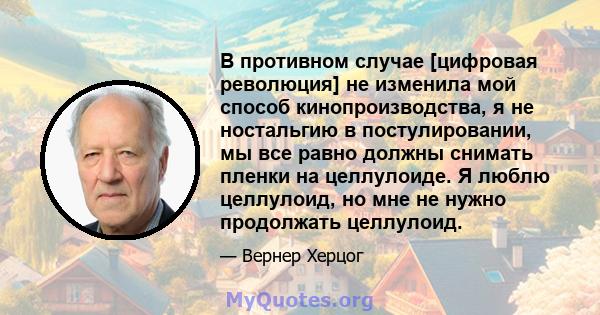 В противном случае [цифровая революция] не изменила мой способ кинопроизводства, я не ностальгию в постулировании, мы все равно должны снимать пленки на целлулоиде. Я люблю целлулоид, но мне не нужно продолжать