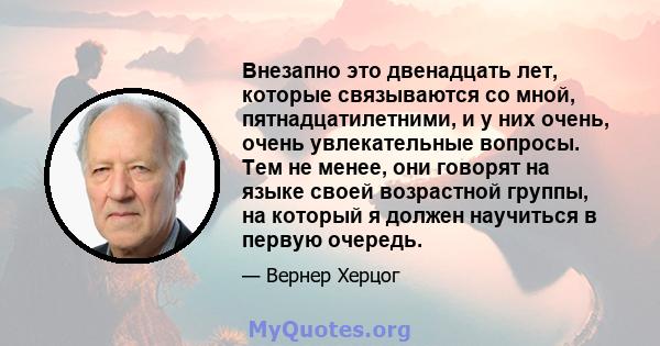 Внезапно это двенадцать лет, которые связываются со мной, пятнадцатилетними, и у них очень, очень увлекательные вопросы. Тем не менее, они говорят на языке своей возрастной группы, на который я должен научиться в первую 