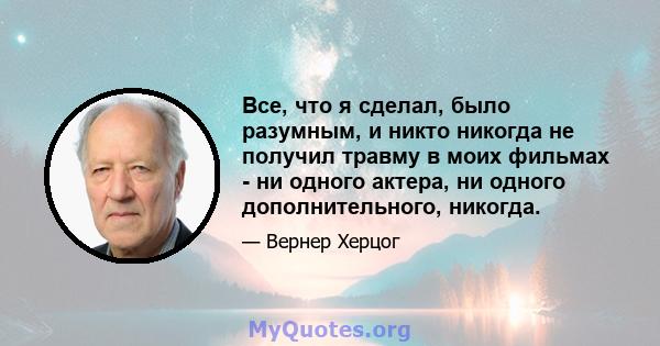 Все, что я сделал, было разумным, и никто никогда не получил травму в моих фильмах - ни одного актера, ни одного дополнительного, никогда.