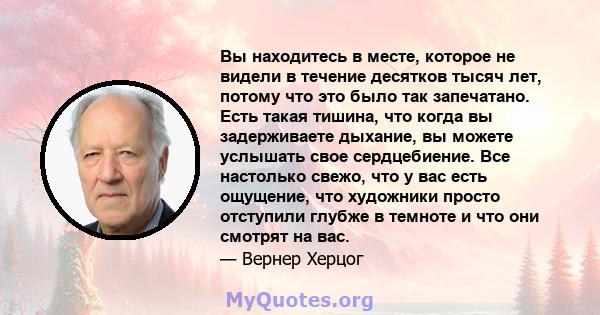 Вы находитесь в месте, которое не видели в течение десятков тысяч лет, потому что это было так запечатано. Есть такая тишина, что когда вы задерживаете дыхание, вы можете услышать свое сердцебиение. Все настолько свежо, 