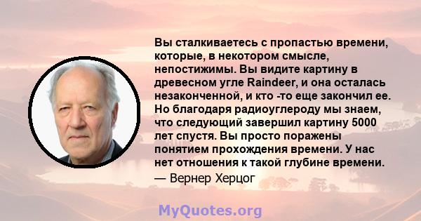 Вы сталкиваетесь с пропастью времени, которые, в некотором смысле, непостижимы. Вы видите картину в древесном угле Raindeer, и она осталась незаконченной, и кто -то еще закончил ее. Но благодаря радиоуглероду мы знаем,