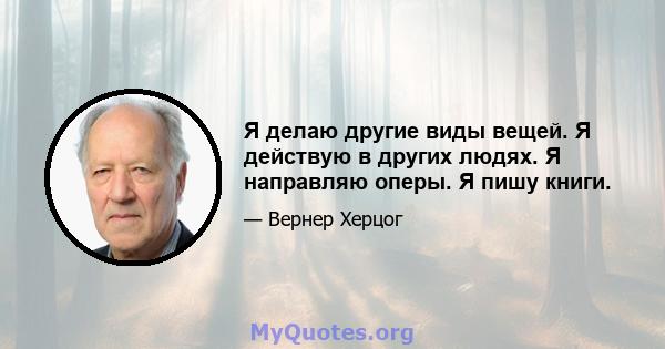 Я делаю другие виды вещей. Я действую в других людях. Я направляю оперы. Я пишу книги.