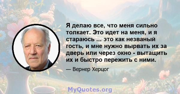 Я делаю все, что меня сильно толкает. Это идет на меня, и я стараюсь ... это как незваный гость, и мне нужно вырвать их за дверь или через окно - вытащить их и быстро пережить с ними.