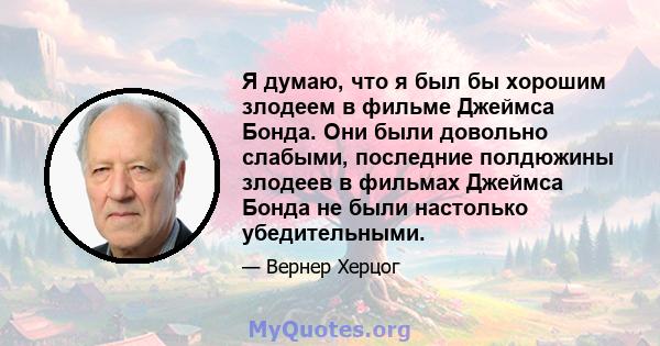 Я думаю, что я был бы хорошим злодеем в фильме Джеймса Бонда. Они были довольно слабыми, последние полдюжины злодеев в фильмах Джеймса Бонда не были настолько убедительными.