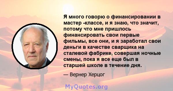 Я много говорю о финансировании в мастер -классе, и я знаю, что значит, потому что мне пришлось финансировать свои первые фильмы, все они, и я заработал свои деньги в качестве сварщика на сталевой фабрике, совершая