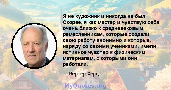 Я не художник и никогда не был. Скорее, я как мастер и чувствую себя очень близко к средневековым ремесленникам, которые создали свою работу анонимно и которые, наряду со своими учениками, имели истинное чувство к