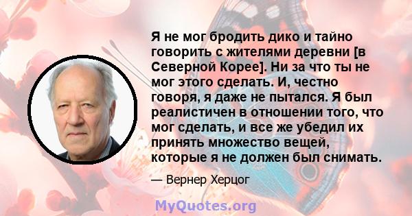 Я не мог бродить дико и тайно говорить с жителями деревни [в Северной Корее]. Ни за что ты не мог этого сделать. И, честно говоря, я даже не пытался. Я был реалистичен в отношении того, что мог сделать, и все же убедил