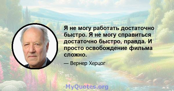 Я не могу работать достаточно быстро. Я не могу справиться достаточно быстро, правда. И просто освобождение фильма сложно.