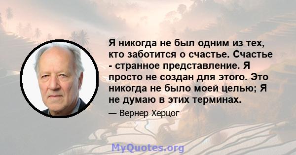 Я никогда не был одним из тех, кто заботится о счастье. Счастье - странное представление. Я просто не создан для этого. Это никогда не было моей целью; Я не думаю в этих терминах.