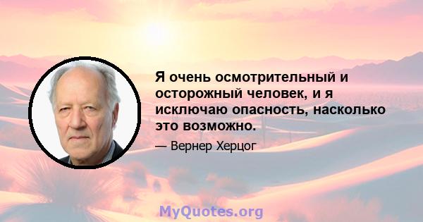 Я очень осмотрительный и осторожный человек, и я исключаю опасность, насколько это возможно.