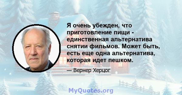 Я очень убежден, что приготовление пищи - единственная альтернатива снятии фильмов. Может быть, есть еще одна альтернатива, которая идет пешком.