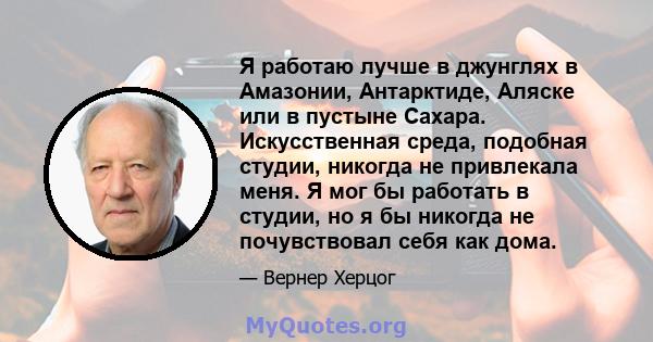 Я работаю лучше в джунглях в Амазонии, Антарктиде, Аляске или в пустыне Сахара. Искусственная среда, подобная студии, никогда не привлекала меня. Я мог бы работать в студии, но я бы никогда не почувствовал себя как дома.