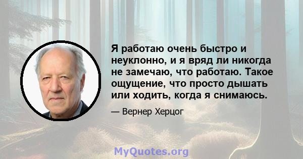 Я работаю очень быстро и неуклонно, и я вряд ли никогда не замечаю, что работаю. Такое ощущение, что просто дышать или ходить, когда я снимаюсь.