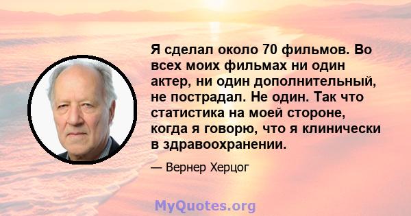 Я сделал около 70 фильмов. Во всех моих фильмах ни один актер, ни один дополнительный, не пострадал. Не один. Так что статистика на моей стороне, когда я говорю, что я клинически в здравоохранении.