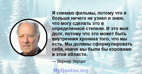 Я снимаю фильмы, потому что я больше ничего не узнал и знаю, что могу сделать это в определенной степени. И это мой долг, потому что это может быть внутренняя хроника того, что мы есть. Мы должны сформулировать себя,