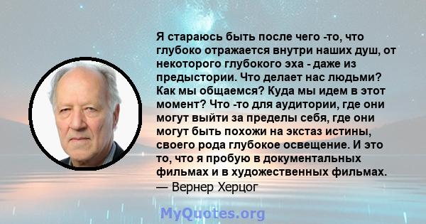 Я стараюсь быть после чего -то, что глубоко отражается внутри наших душ, от некоторого глубокого эха - даже из предыстории. Что делает нас людьми? Как мы общаемся? Куда мы идем в этот момент? Что -то для аудитории, где