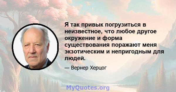 Я так привык погрузиться в неизвестное, что любое другое окружение и форма существования поражают меня экзотическим и непригодным для людей.