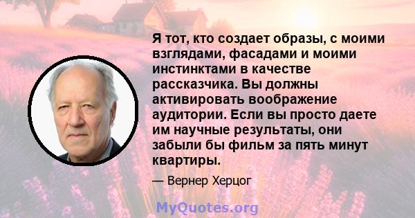 Я тот, кто создает образы, с моими взглядами, фасадами и моими инстинктами в качестве рассказчика. Вы должны активировать воображение аудитории. Если вы просто даете им научные результаты, они забыли бы фильм за пять