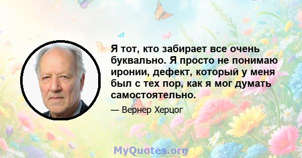 Я тот, кто забирает все очень буквально. Я просто не понимаю иронии, дефект, который у меня был с тех пор, как я мог думать самостоятельно.