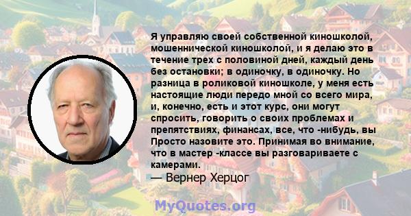 Я управляю своей собственной киношколой, мошеннической киношколой, и я делаю это в течение трех с половиной дней, каждый день без остановки; в одиночку, в одиночку. Но разница в роликовой киношколе, у меня есть