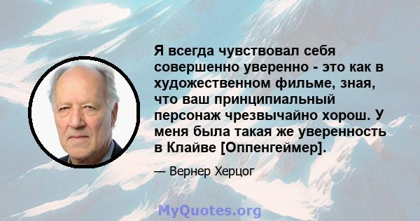 Я всегда чувствовал себя совершенно уверенно - это как в художественном фильме, зная, что ваш принципиальный персонаж чрезвычайно хорош. У меня была такая же уверенность в Клайве [Оппенгеймер].