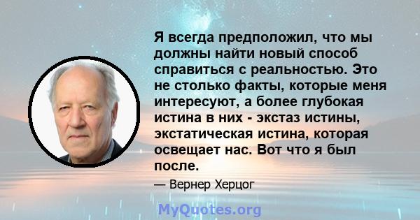 Я всегда предположил, что мы должны найти новый способ справиться с реальностью. Это не столько факты, которые меня интересуют, а более глубокая истина в них - экстаз истины, экстатическая истина, которая освещает нас.