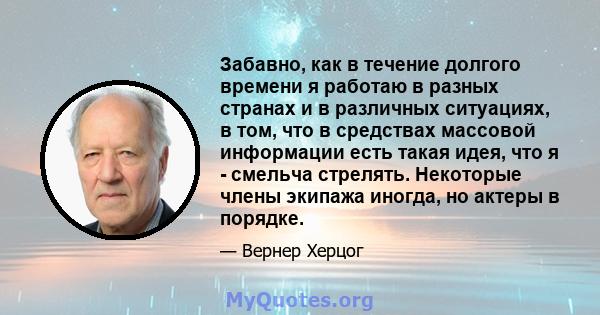 Забавно, как в течение долгого времени я работаю в разных странах и в различных ситуациях, в том, что в средствах массовой информации есть такая идея, что я - смельча стрелять. Некоторые члены экипажа иногда, но актеры