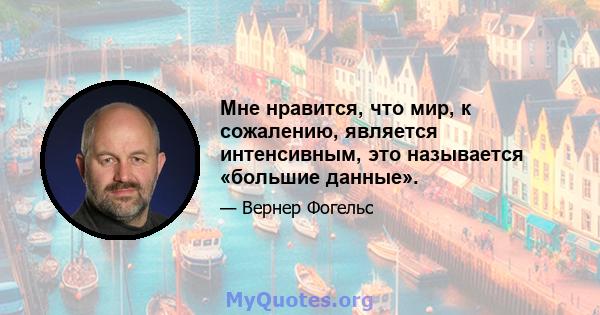 Мне нравится, что мир, к сожалению, является интенсивным, это называется «большие данные».