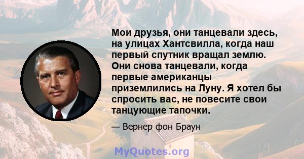 Мои друзья, они танцевали здесь, на улицах Хантсвилла, когда наш первый спутник вращал землю. Они снова танцевали, когда первые американцы приземлились на Луну. Я хотел бы спросить вас, не повесите свои танцующие