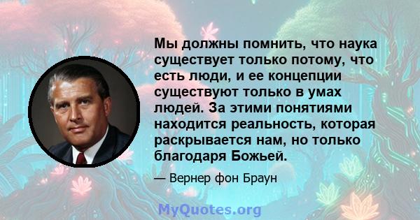 Мы должны помнить, что наука существует только потому, что есть люди, и ее концепции существуют только в умах людей. За этими понятиями находится реальность, которая раскрывается нам, но только благодаря Божьей.