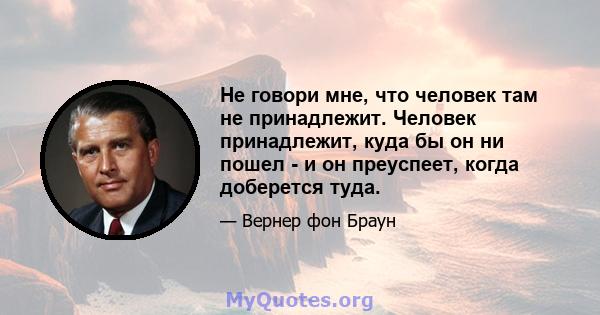 Не говори мне, что человек там не принадлежит. Человек принадлежит, куда бы он ни пошел - и он преуспеет, когда доберется туда.