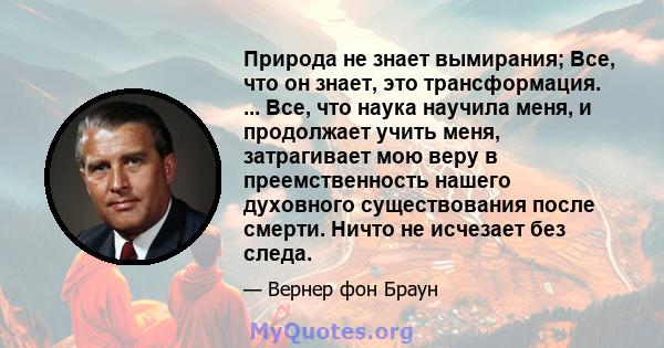 Природа не знает вымирания; Все, что он знает, это трансформация. ... Все, что наука научила меня, и продолжает учить меня, затрагивает мою веру в преемственность нашего духовного существования после смерти. Ничто не