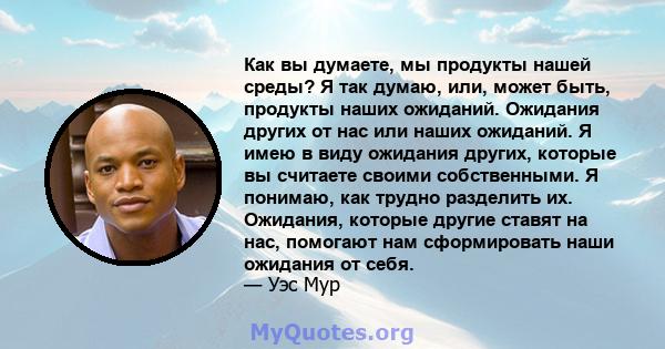 Как вы думаете, мы продукты нашей среды? Я так думаю, или, может быть, продукты наших ожиданий. Ожидания других от нас или наших ожиданий. Я имею в виду ожидания других, которые вы считаете своими собственными. Я