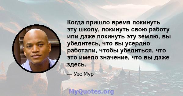 Когда пришло время покинуть эту школу, покинуть свою работу или даже покинуть эту землю, вы убедитесь, что вы усердно работали, чтобы убедиться, что это имело значение, что вы даже здесь.