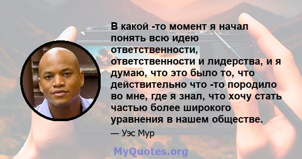 В какой -то момент я начал понять всю идею ответственности, ответственности и лидерства, и я думаю, что это было то, что действительно что -то породило во мне, где я знал, что хочу стать частью более широкого уравнения