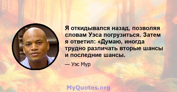 Я откидывался назад, позволяя словам Уэса погрузиться. Затем я ответил: «Думаю, иногда трудно различать вторые шансы и последние шансы.